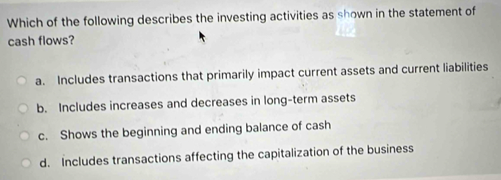 Which of the following describes the investing activities as shown in the statement of
cash flows?
a. Includes transactions that primarily impact current assets and current liabilities
b. Includes increases and decreases in long-term assets
c. Shows the beginning and ending balance of cash
d. Includes transactions affecting the capitalization of the business