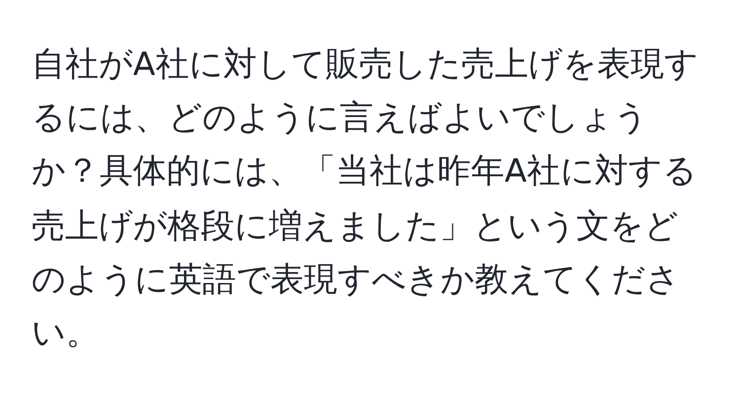 自社がA社に対して販売した売上げを表現するには、どのように言えばよいでしょうか？具体的には、「当社は昨年A社に対する売上げが格段に増えました」という文をどのように英語で表現すべきか教えてください。