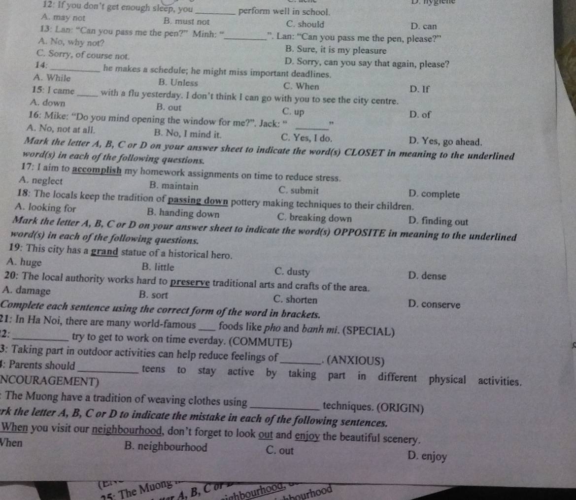 D. hygiene
12: If you don’t get enough sleep, you_ perform well in school.
A. may not B. must not C. should D. can
13: Lan: “Can you pass me the pen?” Minh: “_ ”. Lan: “Can you pass me the pen, please?”
A. No, why not? B. Sure, it is my pleasure
C. Sorry, of course not. D. Sorry, can you say that again, please?
14: _he makes a schedule; he might miss important deadlines.
A. While B. Unless C. When D. If
15: I came _with a flu yesterday. I don’t think I can go with you to see the city centre.
A. down B. out C. up D. of
16: Mike: “Do you mind opening the window for me?”. Jack: “
A. No, not at all. B. No, I mind it. C. Yes, I do. D. Yes, go ahead.
Mark the letter A, B, C or D on your answer sheet to indicate the word(s) CLOSET in meaning to the underlined
word(s) in each of the following questions.
17: I aim to accomplish my homework assignments on time to reduce stress.
A. neglect B. maintain C. submit D. complete
18: The locals keep the tradition of passing down pottery making techniques to their children.
A. looking for B. handing down C. breaking down D. finding out
Mark the letter A, B, C or D on your answer sheet to indicate the word(s) OPPOSITE in meaning to the underlined
word(s) in each of the following questions.
19: This city has a grand statue of a historical hero.
A. huge B. little C. dusty D. dense
20: The local authority works hard to preserve traditional arts and crafts of the area.
A. damage B. sort C. shorten D. conserve
Complete each sentence using the correct form of the word in brackets.
21: In Ha Noi, there are many world-famous_ foods like pho and banh mi. (SPECIAL)
2:_
try to get to work on time everday. (COMMUTE)
3: Taking part in outdoor activities can help reduce feelings of_ . (ANXIOUS)
4: Parents should_ teens to stay active by taking part in different physical activities.
NCOURAGEMENT)
: The Muong have a tradition of weaving clothes using _techniques. (ORIGIN)
erk the letter A, B, C or D to indicate the mistake in each of the following sentences.
When you visit our neighbourhood, don’t forget to look out and enjoy the beautiful scenery.
Vhen B. neighbourhood C. out D. enjoy
(Bv
25: The Muong
ighbourhooa,
hhourhood