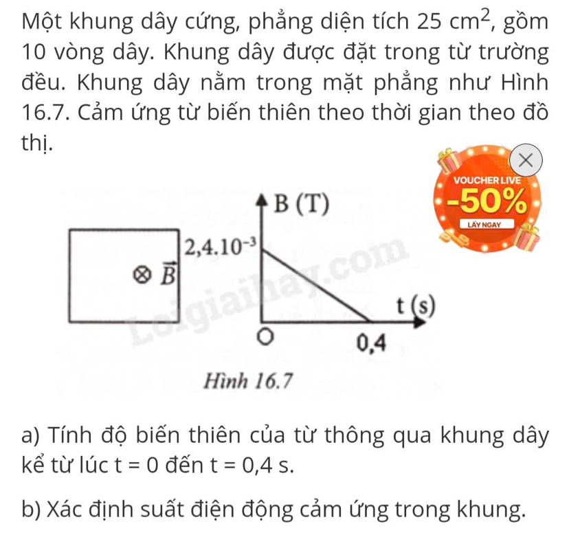 Một khung dây cứng, phẳng diện tích 25cm^2 , gồm
10 vòng dây. Khung dây được đặt trong từ trường 
đều. Khung dây nằm trong mặt phẳng như Hình 
16.7. Cảm ứng từ biến thiên theo thời gian theo đồ 
thị. 
X 
VOUCHER LIVE
B(T) - 50%
Lấy Ngay
2,4.10^(-3)
vector B|
t(s)
0,4
Hình 16.7
a) Tính độ biến thiên của từ thông qua khung dây 
kể từ lúc t=0 đến t=0,4s. 
b) Xác định suất điện động cảm ứng trong khung.