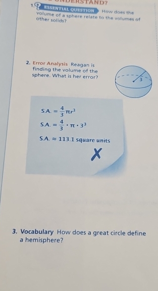 ESSENTIAL QUESTION How does the 
volume of a sphere relate to the volumes of 
other solids? 
2. Error Analysis Reagan is 
finding the volume of the 
sphere. What is her error?
SA.= 4/3 π r^3
S.A.= 4/3 · π · 3^3
S.A.approx 113.1 square units 

3. Vocabulary How does a great circle define 
a hemisphere?