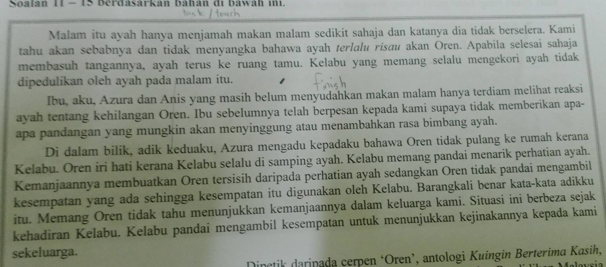 Soalan 11 - 15 berdasarkan bahan di bawah inı.
Malam itu ayah hanya menjamah makan malam sedikit sahaja dan katanya dia tidak berselera. Kami
tahu akan sebabnya dan tidak menyangka bahawa ayah terlalu risau akan Oren. Apabila selesai sahaja
membasuh tangannya, ayah terus ke ruang tamu. Kelabu yang memang selalu mengekori ayah tidak
dipedulikan oleh ayah pada malam itu.
Ibu, aku, Azura dan Anis yang masih belum menyudahkan makan malam hanya terdiam melihat reaksi
ayah tentang kehilangan Oren. Ibu sebelumnya telah berpesan kepada kami supaya tidak memberikan apa-
apa pandangan yang mungkin akan menyinggung atau menambahkan rasa bimbang ayah.
Di dalam bilik, adik keduaku, Azura mengadu kepadaku bahawa Oren tidak pulang ke rumah kerana
Kelabu. Oren iri hati kerana Kelabu selalu di samping ayah. Kelabu memang pandai menarik perhatian ayah.
Kemanjaannya membuatkan Oren tersisih daripada perhatian ayah sedangkan Oren tidak pandai mengambil
kesempatan yang ada sehingga kesempatan itu digunakan oleh Kelabu. Barangkali benar kata-kata adikku
itu. Memang Oren tidak tahu menunjukkan kemanjaannya dalam keluarga kami. Situasi ini berbeza sejak
kehadiran Kelabu. Kelabu pandai mengambil kesempatan untuk menunjukkan kejinakannya kepada kami
sekeluarga.
Dinetik daripada cerpen ‘Oren’, antologi Kuingin Berterima Kasih,