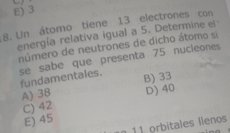 E) 3
8. Un átomo tiene 13 electrones con
energía relativa igual a 5. Determine el
número de neutrones de dicho átomo si
se sabe que presenta 75 nucleones
fundamentales.
B) 33
A) 38
D) 40
C) 42
E) 45
11 orbitales Ilenos