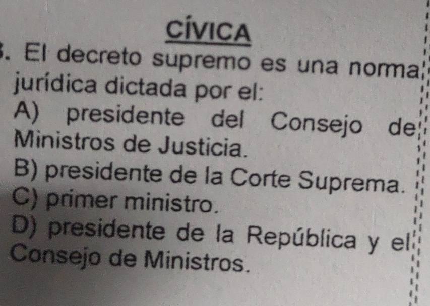 Cívica
. El decreto supremo es una norma
jurídica dictada por el:
A) presidente del Consejo de
Ministros de Justicia.
B) presidente de la Corte Suprema.
C) primer ministro.
D) presidente de la República y el
Consejo de Ministros.