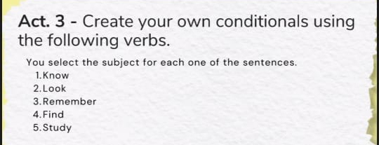 Act. 3 - Create your own conditionals using 
the following verbs. 
You select the subject for each one of the sentences. 
1. Know 
2. Look 
3. Remember 
4. Find 
5. Study