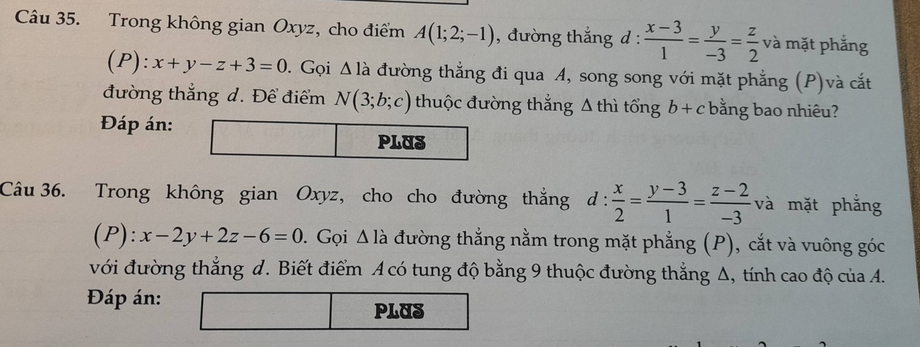 Trong không gian Oxyz, cho điểm A(1;2;-1) , đường thắng d :  (x-3)/1 = y/-3 = z/2  và mặt phẳng 
(P) :x+y-z+3=0. Gọi △ la đường thẳng đi qua A, song song với mặt phẳng (P)và cắt 
đường thẳng d. Để điểm N(3;b;c) thuộc đường thắng Δ thì tổng b+c bằng bao nhiêu? 
Đáp án: 
Câu 36. Trong không gian Oxyz, cho cho đường thắng d:  x/2 = (y-3)/1 = (z-2)/-3  và mặt phẳng 
(P) ):x-2y+2z-6=0. Gọi △ Idot a đường thẳng nằm trong mặt phẳng (P), cắt và vuông góc 
với đường thẳng d. Biết điểm A có tung độ bằng 9 thuộc đường thẳng Δ, tính cao độ của A. 
Đáp án: 
PLUS