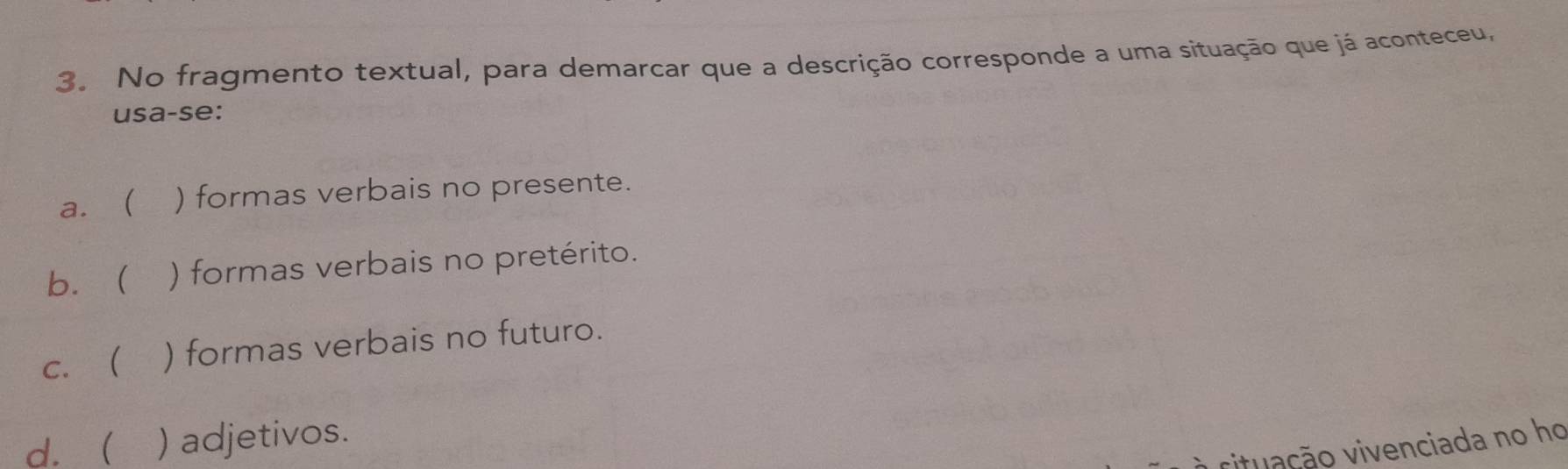 No fragmento textual, para demarcar que a descrição corresponde a uma situação que já aconteceu,
usa-se:
a. ( ) formas verbais no presente.
b. ( ) formas verbais no pretérito.
c. ( ) formas verbais no futuro.
d.  ) adjetivos.
rituação vivenciada no ho