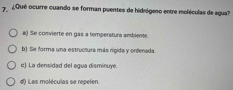 7.¿Qué ocurre cuando se forman puentes de hidrógeno entre moléculas de agua?
a) Se convierte en gas a temperatura ambiente.
b) Se forma una estructura más rígida y ordenada.
c) La densidad del agua disminuye.
d) Las moléculas se repelen.