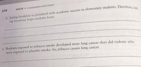 210 UnIt IV = Coordination and Control 
b. Eating breakfast is correlated with academic success in elementary students. Therefore, eat 
_ing breakfast helps students learn. 
_ 
_ 
c. Rodents exposed to tobacco smoke developed more lung cancer than did rodents who 
_ 
were exposed to placebo smoke. So, tobacco causes lung cancer. 
_