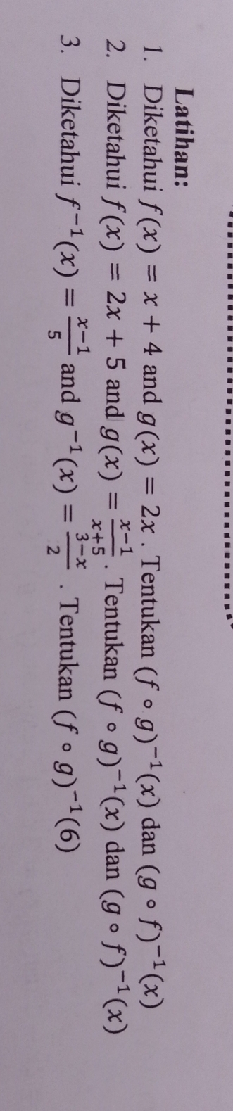 Latihan: 
1. Diketahui f(x)=x+4 and g(x)=2x. Tentukan (fcirc g)^-1(x)dan(gcirc f)^-1(x)
2. Diketahui f(x)=2x+5 and g(x)= (x-1)/x+5 . Tentukan (fcirc g)^-1(x)dan(gcirc f)^-1(x)
3. Diketahui f^(-1)(x)= (x-1)/5  and g^(-1)(x)= (3-x)/2 . Tentukan (fcirc g)^-1(6)