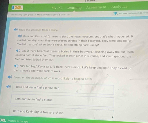 My IXL Learning Assessment Analytics
tite ilsading 5th graoe ) Make predictions about a story L/U You have neating dolfs to reve
Read this passage from a story.
Beth and Kevin didn't mean to start their own museum, but that's what happened. It
started one day when they were playing pirates in their backyard. They were digging for
"buried treasure" when Beth's shovel hit something hard. Clang!
1) Could there be actual treasure buried in their backyard? Brushing away the dirt, Beth
found a pair of stone feet. They looked at each other in surprise, and Kevin grabbed the
feet and tried to pull them out.
1 "It's too big," Kevin said. "I think there's more. Let's keep digging!" They picked up
their shovels and went back to work.
1) Based on the passage, which is most likely to happen next?
Beth and Kevin find a pirate ship.
Beth and Kevin find a statue.
Beth and Kevin find a treasure chest.
Practice in the app