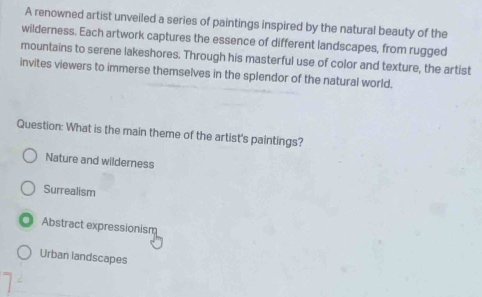 A renowned artist unveiled a series of paintings inspired by the natural beauty of the
wilderness. Each artwork captures the essence of different landscapes, from rugged
mountains to serene lakeshores. Through his masterful use of color and texture, the artist
invites viewers to immerse themselves in the splendor of the natural world.
Question: What is the main theme of the artist's paintings?
Nature and wilderness
Surrealism
Abstract expressionism
Urban landscapes