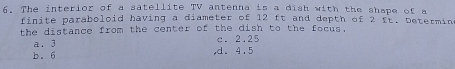 The interior of a satellite TV antenna is a dish with the shape of a
finite paraboloid having a diameter of 12 ft and depth of 2 ft. Determin
the distance from the center of the dish to the focus.
a. 3 c. 2.25
b. 6 ,d. 4.5