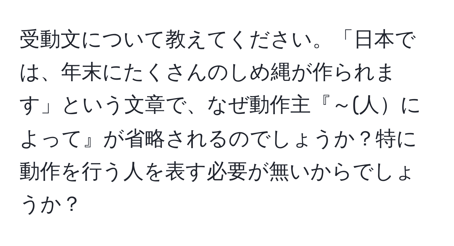 受動文について教えてください。「日本では、年末にたくさんのしめ縄が作られます」という文章で、なぜ動作主『～(人によって』が省略されるのでしょうか？特に動作を行う人を表す必要が無いからでしょうか？