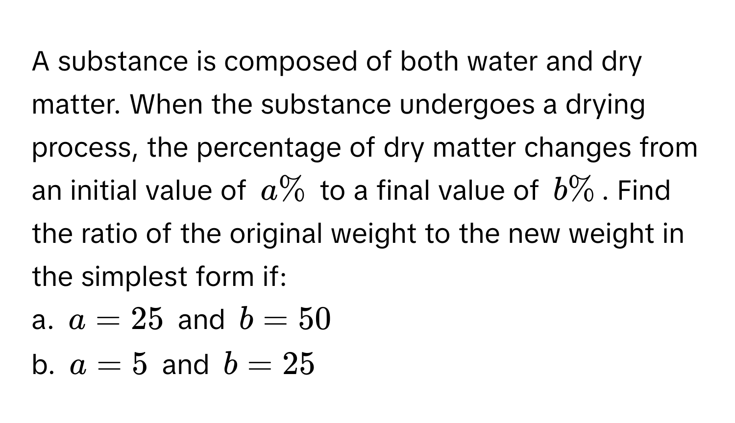 A substance is composed of both water and dry matter. When the substance undergoes a drying process, the percentage of dry matter changes from an initial value of $a%$ to a final value of $b%$. Find the ratio of the original weight to the new weight in the simplest form if:

a. $a = 25$ and $b = 50$
b. $a = 5$ and $b = 25$