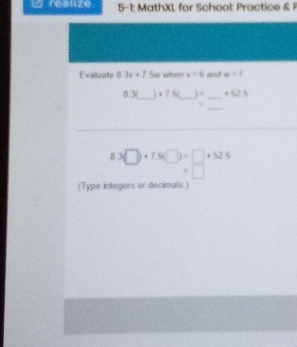 reauze 5-1: MathXL for School: Practice & 1 
Evaluate 8.3x+7 Sw when v=6 and w=7
_ 
8 3( +7.5( _  ) =_  +521
_
8.3□ +7.5(□ )=□ +52.5
=□
(Type integers or decimals )