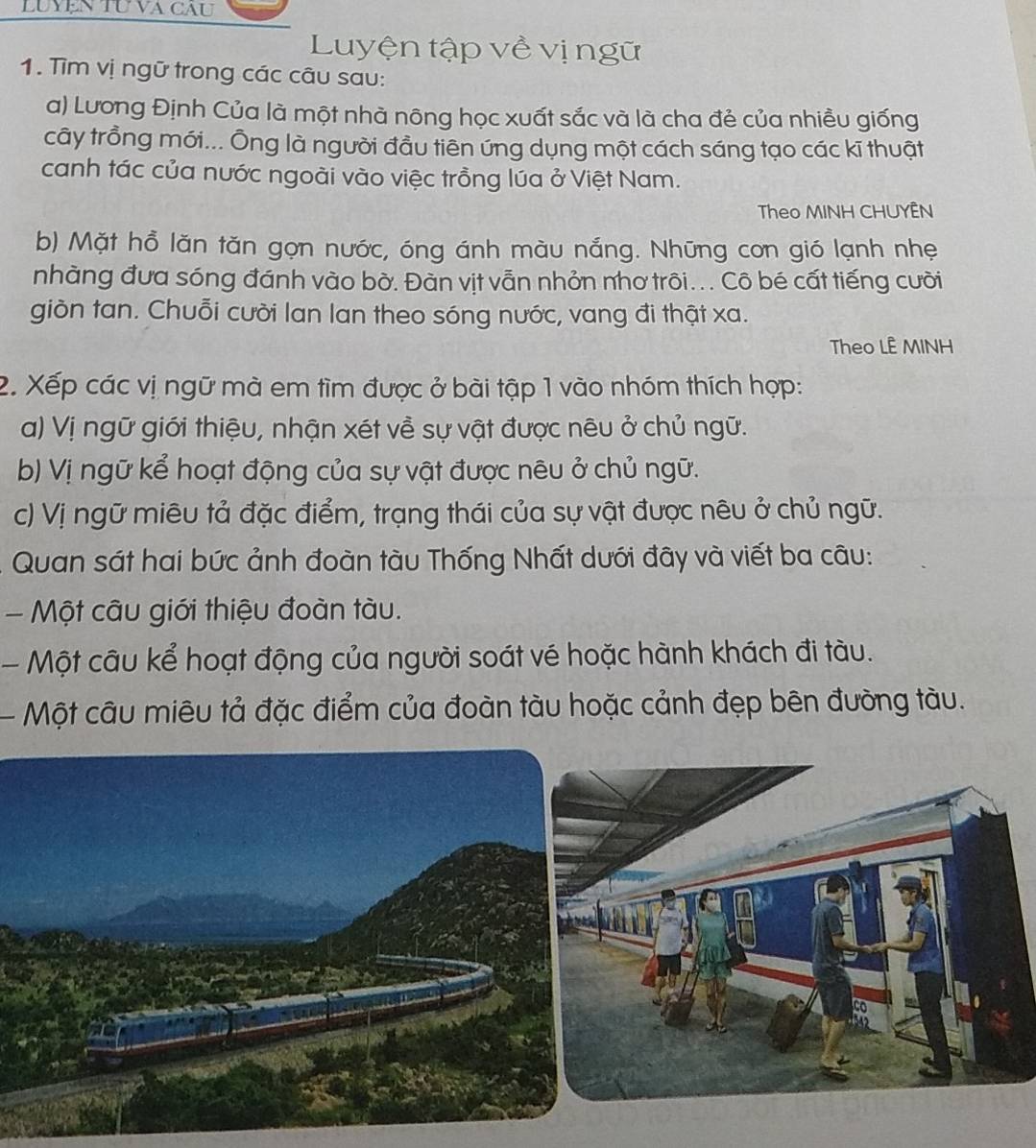 LUYệN TU VA CAU 
Luyện tập về vị ngữ 
1. Tìm vị ngữ trong các câu sau: 
a) Lương Định Của là một nhà nông học xuất sắc và là cha đẻ của nhiều giống 
cây trồng mới... Ông là người đầu tiên ứng dụng một cách sáng tạo các kĩ thuật 
canh tác của nước ngoài vào việc trồng lúa ở Việt Nam. 
Theo MINH CHUYÊN 
b) Mặt hồ lăn tăn gọn nước, óng ánh màu nắng. Những con gió lạnh nhẹ 
nhàng đưa sóng đánh vào bờ. Đàn vịt vẫn nhỏn nhơ trôi... Cô bé cất tiếng cười 
giòn tan. Chuỗi cười lan lan theo sóng nước, vang đi thật xa. 
Theo LÊ MINH 
2. Xếp các vị ngữ mà em tìm được ở bài tập 1 vào nhóm thích hợp: 
a) Vị ngữ giới thiệu, nhận xét về sự vật được nêu ở chủ ngữ. 
b) Vị ngữ kể hoạt động của sự vật được nêu ở chủ ngữ. 
c) Vị ngữ miêu tả đặc điểm, trạng thái của sự vật được nêu ở chủ ngữ. 
Quan sát hai bức ảnh đoàn tàu Thống Nhất dưới đây và viết ba câu: 
- Một câu giới thiệu đoàn tàu. 
- Một câu kể hoạt động của người soát vé hoặc hành khách đi tàu. 
- Một câu miêu tả đặc điểm của đoàn tàu hoặc cảnh đẹp bên đường tàu.