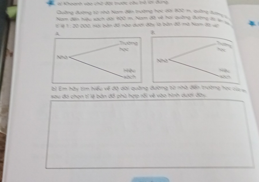 Khoanh vào chữ đặt trược câu trở lời dung. 
Quảng đường từ nhà Nam đến trường học dài 800 m. quờng đườnga 
Nam đến hiệu sách dài 900 m. Nam đã về hai quảng đường đu lên t 
T lệ 1 : 20 000. Hải bản đồ nào dưới đây là bản đồ mà Nam đà vp 
Tường 
hec 
Nhà 
yêu 
b) Em hãy tìm hiểu về độ dài quảng đường từ nhà đến trường học củg 
sau đó chọn tỉ lệ bản đổ phù hợp rối vẽ vào hình dưới đây.
