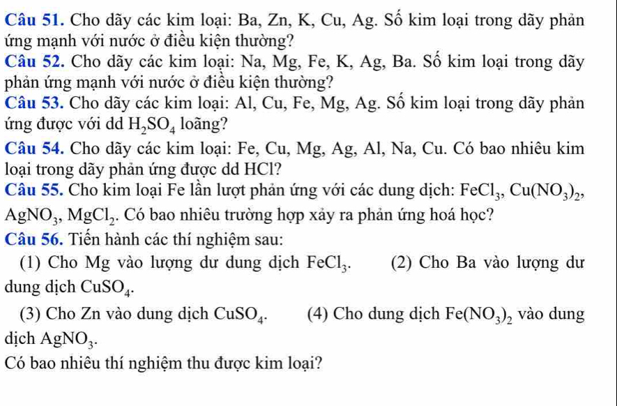 Cho dãy các kim loại: Ba, Zn, K, Cu, Ag. Số kim loại trong dãy phản 
ứng mạnh với nước ở điều kiện thường? 
Câu 52. Cho dãy các kim loại: Na, Mg, Fe, K, Ag, Ba. Số kim loại trong dãy 
phản ứng mạnh với nước ở điều kiện thường? 
Câu 53. Cho dãy các kim loại: Al, Cu, Fe, Mg, Ag. Số kim loại trong dãy phản 
ứng được với dd H_2SO_4 loãng? 
Câu 54. Cho dãy các kim loại: Fe, Cu, Mg, Ag, Al, Na, Cu. Có bao nhiêu kim 
loại trong dãy phản ứng được dd HCl? 
Câu 55. Cho kim loại Fe lần lượt phản ứng với các dung dịch: FeCl_3, Cu(NO_3)_2 ,
AgNO_3, MgCl_2. Có bao nhiêu trường hợp xảy ra phản ứng hoá học? 
Câu 56. Tiến hành các thí nghiệm sau: 
(1) Cho Mg vào lượng dư dung dịch FeCl_3. (2) Cho Ba vào lượng dư 
dung dịch CuSO_4. 
(3) Cho Zn vào dung dịch CuSO_4. (4) Cho dung dịch Fe(NO_3)_2 vào dung 
dịch AgNO_3. 
Có bao nhiêu thí nghiệm thu được kim loại?