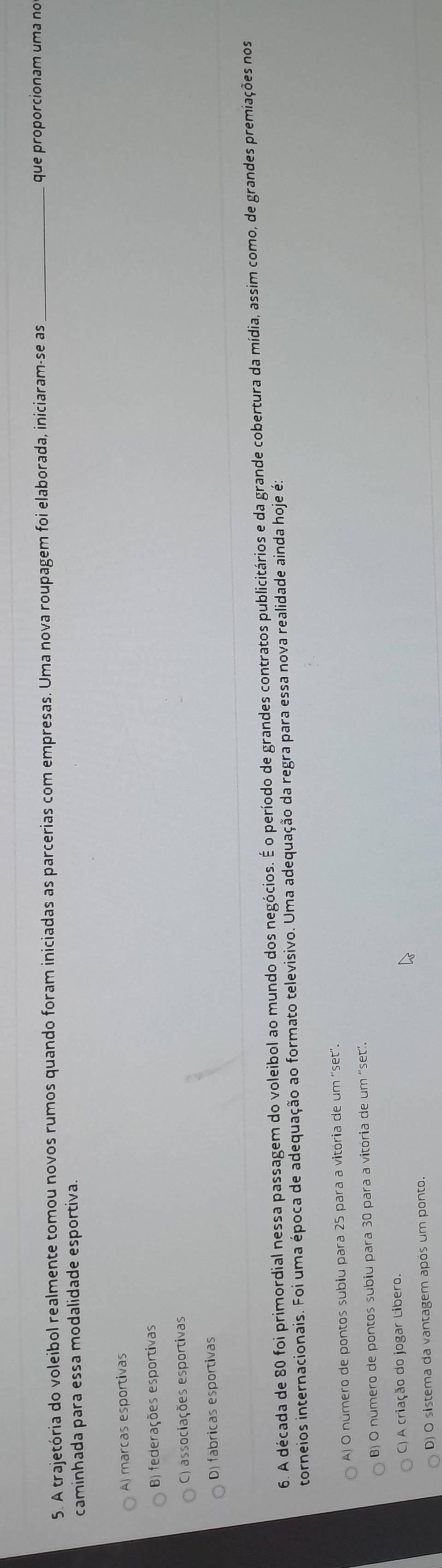 A trajetória do voleibol realmente tomou novos rumos quando foram iniciadas as parcerias com empresas. Uma nova roupagem foi elaborada, iniciaram-se as _que proporcionam uma no
caminhada para essa modalidade esportiva.
A) marcas esportivas
B) federações esportivas
C) associações esportivas
D) fabricas esportivas
6. A década de 80 foi primordial nessa passagem do voleibol ao mundo dos negócios. É o período de grandes contratos publicitários e da grande cobertura da mídia, assim como, de grandes premiações nos
torneios internacionais. Foi uma época de adequação ao formato televisivo. Uma adequação da regra para essa nova realidade ainda hoje é:
A) O número de pontos subiu para 25 para a vitória de um ''set''.
B) O numero de pontos subiu para 30 para a vitória de um "set”.
C) A criação do jogar Libero.
D) O sistema da vantagem após um ponto.