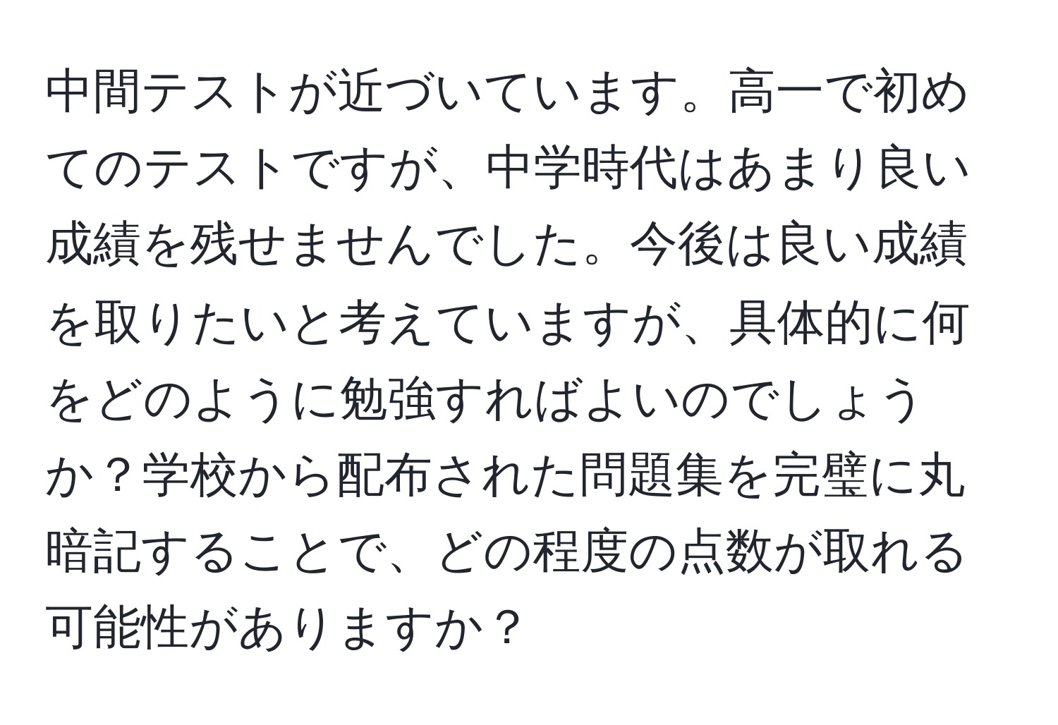 中間テストが近づいています。高一で初めてのテストですが、中学時代はあまり良い成績を残せませんでした。今後は良い成績を取りたいと考えていますが、具体的に何をどのように勉強すればよいのでしょうか？学校から配布された問題集を完璧に丸暗記することで、どの程度の点数が取れる可能性がありますか？