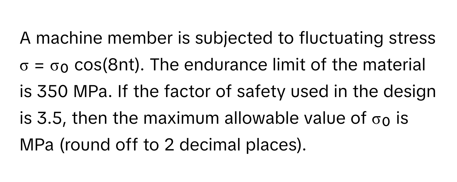 A machine member is subjected to fluctuating stress σ = σ₀ cos(8nt). The endurance limit of the material is 350 MPa. If the factor of safety used in the design is 3.5, then the maximum allowable value of σ₀ is MPa (round off to 2 decimal places).