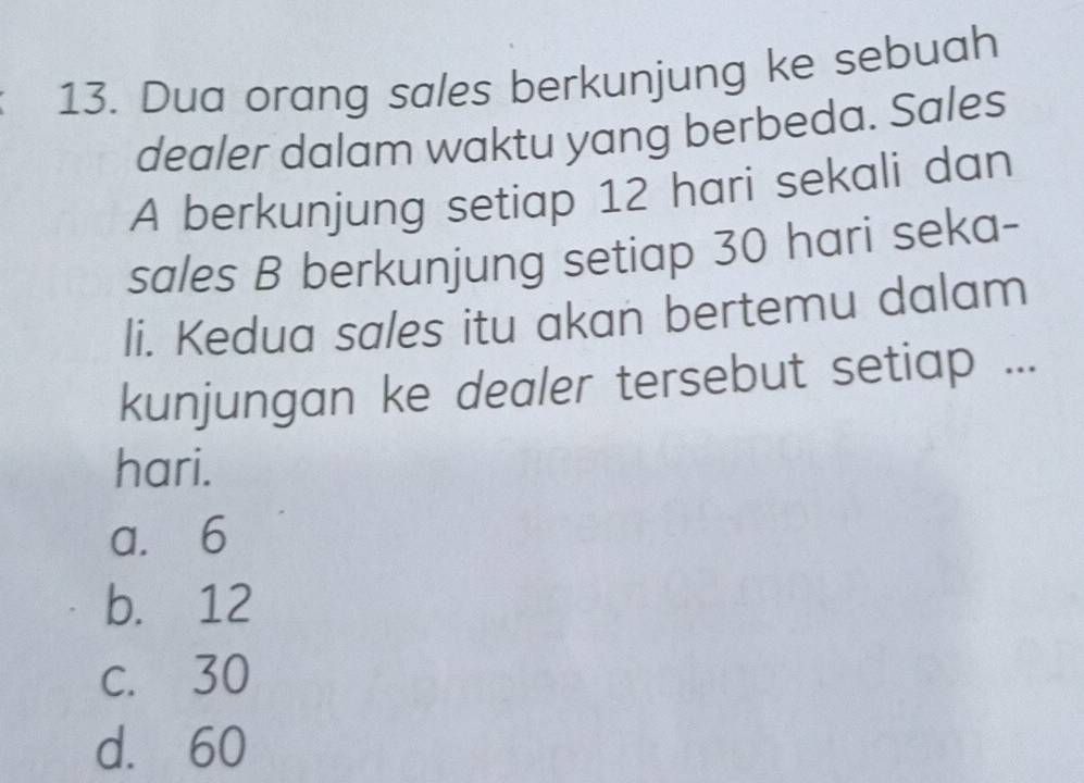 Dua orang sales berkunjung ke sebuah
dealer dalam waktu yang berbeda. Sales
A berkunjung setiap 12 hari sekali dan
sales B berkunjung setiap 30 hari seka-
li. Kedua sales itu akan bertemu dalam
kunjungan ke dealer tersebut setiap ...
hari.
a. 6
b. 12
c. 30
d. 60