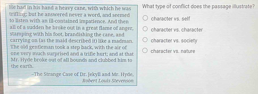 He had in his hand a heavy cane, with which he was What type of conflict does the passage illustrate?
trifling; but he answered never a word, and seemed
to listen with an ill-contained impatience. And then character vs. self
all of a sudden he broke out in a great flame of anger, character vs. character
stamping with his foot, brandishing the cane, and
carrying on (as the maid described it) like a madman. character vs. society
The old gentleman took a step back, with the air of character vs. nature
one very much surprised and a trifle hurt; and at that
Mr. Hyde broke out of all bounds and clubbed him to
the earth.
-The Strange Case of Dr. Jekyll and Mr. Hyde,
Robert Louis Stevenson