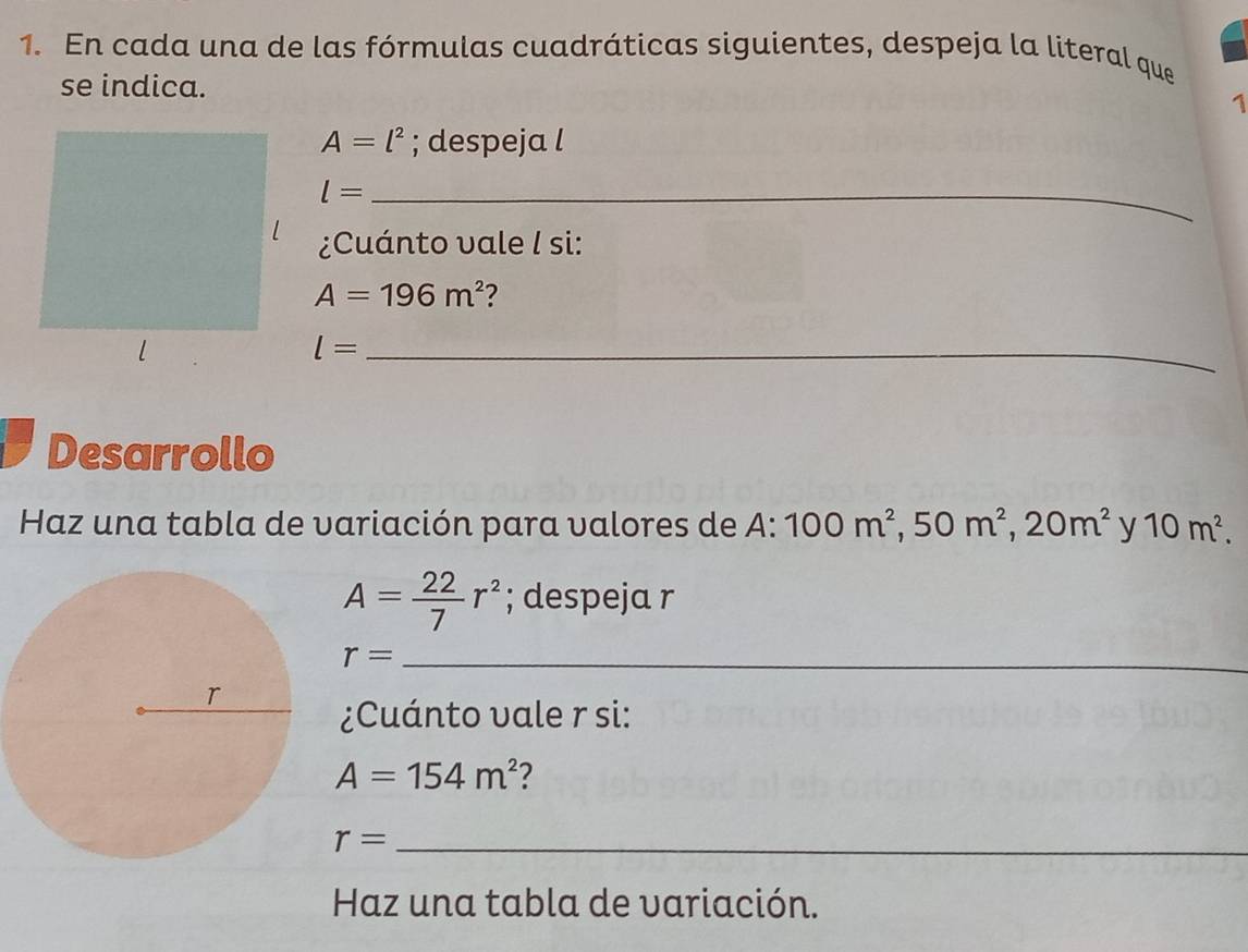 En cada una de las fórmulas cuadráticas siguientes, despeja la literal que 
se indica. 
1
A=l^2; despeja l 
_ l=
¿Cuánto vale I si:
A=196m^2 2 
_ l=
Desarrollo 
Haz una tabla de variación para valores de A: 100m^2, 50m^2, 20m^2 y 10m^2.
A= 22/7 r^2; despeja r 
_ r=
¿Cuánto vale r si:
A=154m^2 2
r=
Haz una tabla de variación.