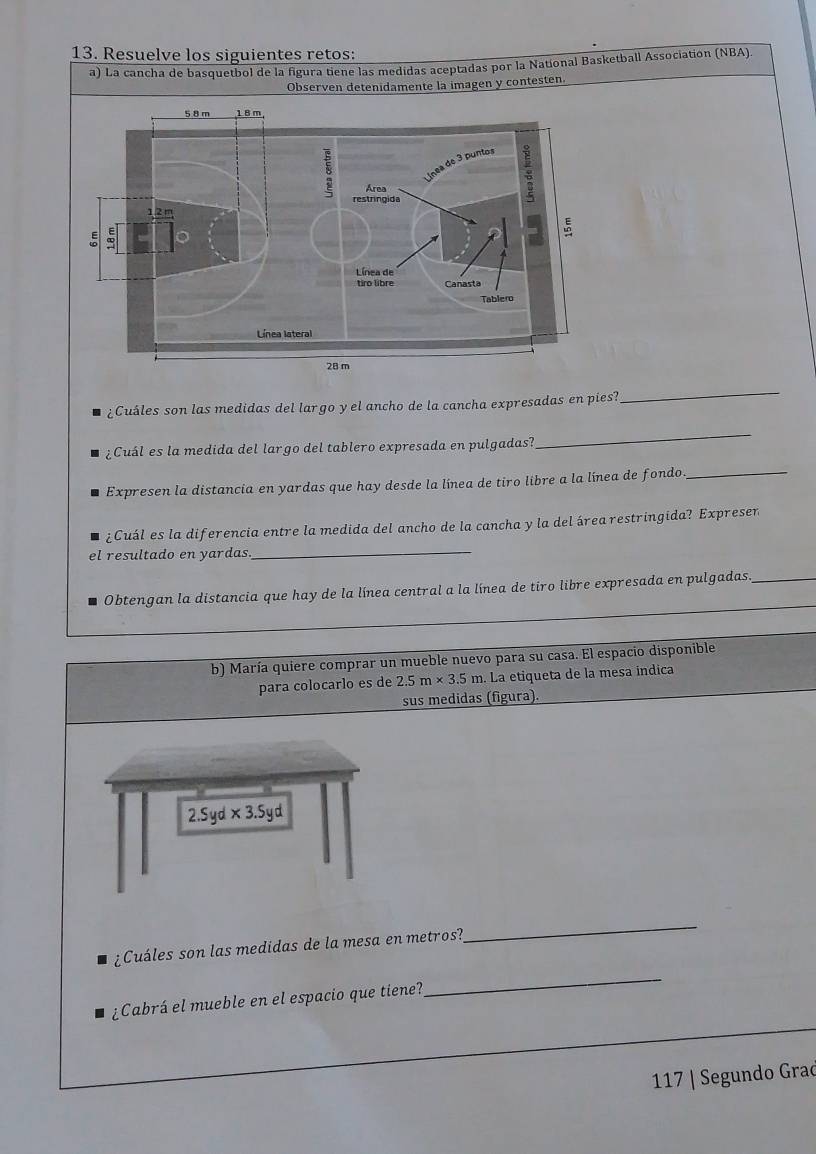 Resuelve los siguientes retos:
a) La cancha de basquetbol de la figura tiene las medidas aceptadas por la National Basketball Association (NBA).
Observen detenidamente la imagen y contesten.
¿Cuáles son las medidas del largo y el ancho de la cancha expresadas en pies?
_
¿Cuál es la medida del largo del tablero expresada en pulgadas?
_
Expresen la distancia en yardas que hay desde la línea de tiro libre a la línea de fondo
_
¿Cuál es la diferencia entre la medida del ancho de la cancha y la del área restringida? Expreser
el resultado en yardas
_
Obtengan la distancia que hay de la línea central a la línea de tiro libre expresada en pulgadas__
b) María quiere comprar un mueble nuevo para su casa. El espacio disponible
para colocarlo es de 2.5m* 3.5m La etiqueta de la mesa indica
sus medidas (figura).
_
¿Cuáles son las medidas de la mesa en metros?
_
¿Cabrá el mueble en el espacio que tiene?
117 | Segundo Grad