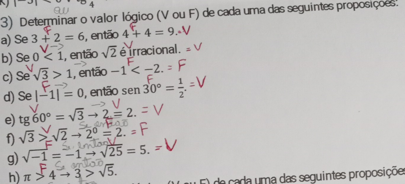 3| 
4 
3) Determinar o valor lógico (V ou F) de cada uma das seguintes proposiçoes. 
a) Se 3+2=6 , então 4+4=9.0
b) Se 0<1</tex> , então sqrt(2) é irracional. 
c) Se sqrt(3)>1 , então -1 . 
d) Se|-1|=0 , então : ser 1 30° =
e) tg60°=sqrt(3)to 2=2. 
f) sqrt(3)>sqrt(2)to 2^0=2.=
g) sqrt(-1)=-1to sqrt(25)=5. 
h) π >4to 3>sqrt(5). de ada uma das seguintes proposiçõe