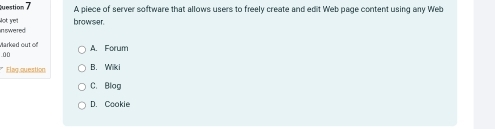 A piece of server software that allows users to freely create and edit Web page content using any Web
inswered Not yet browser.
Marked out of
.00 A. Forum
* Elag question B. Wiki
C. Blog
D. Cookie