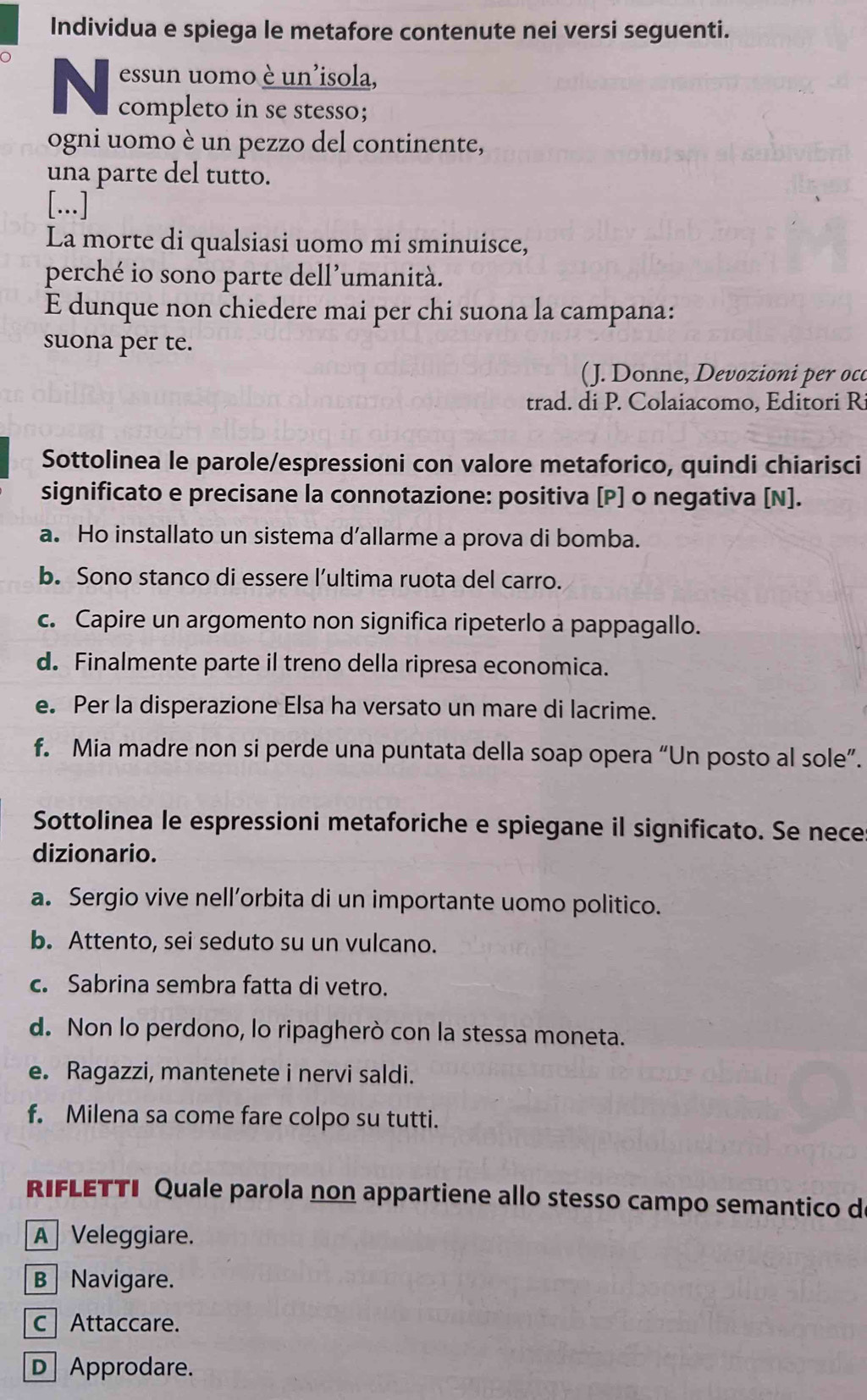 Individua e spiega le metafore contenute nei versi seguenti.
essun uomo è un'isola,
completo in se stesso;
ogni uomo è un pezzo del continente,
una parte del tutto.
[...]
La morte di qualsiasi uomo mi sminuisce,
perché io sono parte dell’umanità.
E dunque non chiedere mai per chi suona la campana:
suona per te.
( J. Donne, Devozioni per oco
trad. di P. Colaiacomo, Editori R
Sottolinea le parole/espressioni con valore metaforico, quindi chiarisci
significato e precisane la connotazione: positiva [P] o negativa [N].
a. Ho installato un sistema d’allarme a prova di bomba.
b. Sono stanco di essere l’ultima ruota del carro.
c. Capire un argomento non significa ripeterlo a pappagallo.
d. Finalmente parte il treno della ripresa economica.
e. Per la disperazione Elsa ha versato un mare di lacrime.
f. Mia madre non si perde una puntata della soap opera “Un posto al sole”.
Sottolinea le espressioni metaforiche e spiegane il significato. Se nece
dizionario.
a. Sergio vive nell’orbita di un importante uomo politico.
b. Attento, sei seduto su un vulcano.
c. Sabrina sembra fatta di vetro.
d. Non lo perdono, lo ripagherò con la stessa moneta.
e. Ragazzi, mantenete i nervi saldi.
f. Milena sa come fare colpo su tutti.
RIFLETTI Quale parola non appartiene allo stesso campo semantico de
A Veleggiare.
BNavigare.
c Attaccare.
D Approdare.