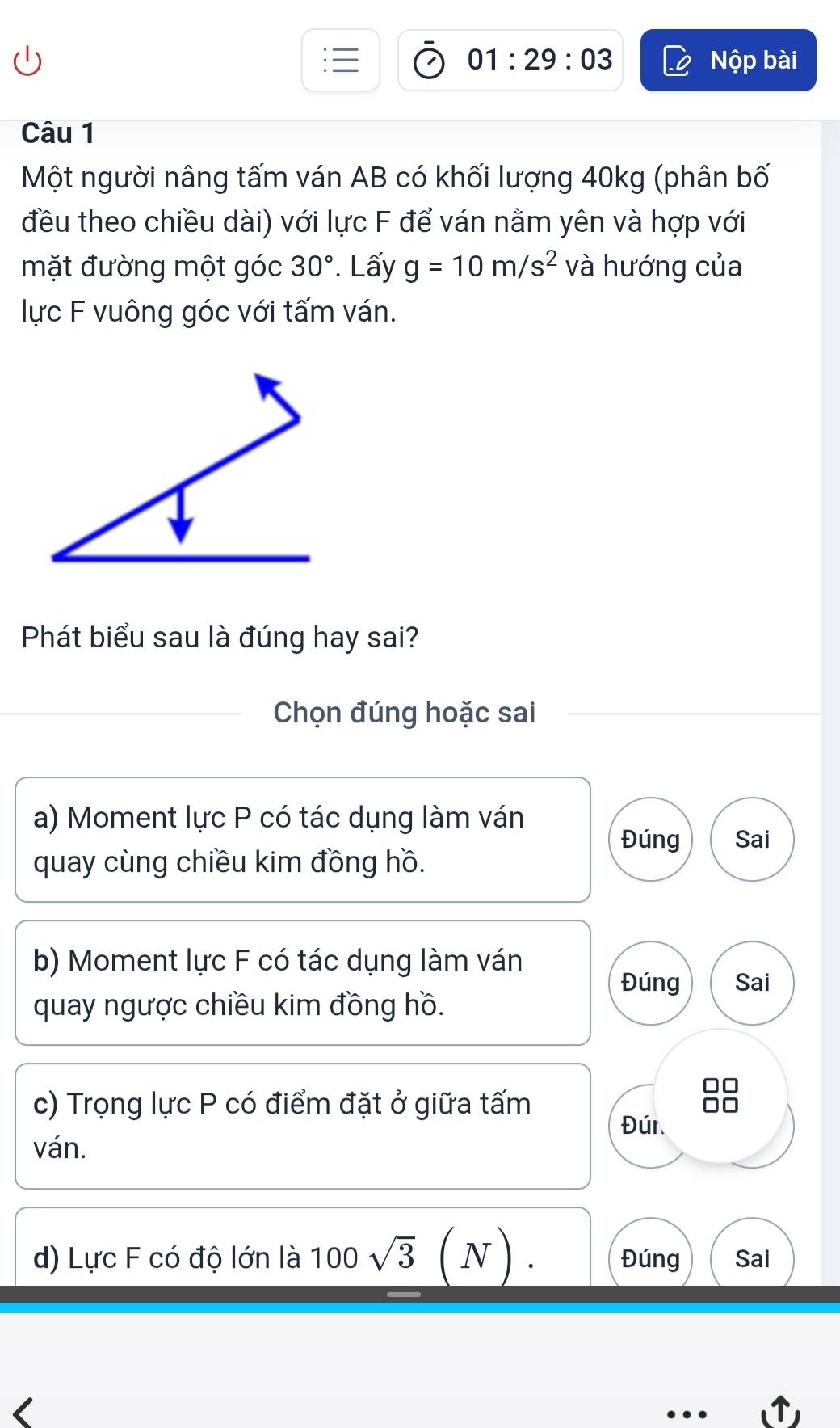 01:29:03 Nộp bài 
Câu 1 
Một người nâng tấm ván AB có khối lượng 40kg (phân bố 
đều theo chiều dài) với lực F để ván nằm yên và hợp với 
mặt đường một góc 30°. Lấy g=10m/s^2 và hướng của 
lực F vuông góc với tấm ván. 
Phát biểu sau là đúng hay sai? 
Chọn đúng hoặc sai 
a) Moment lực P có tác dụng làm ván 
Đúng Sai 
quay cùng chiều kim đồng hồ. 
b) Moment lực F có tác dụng làm ván 
Đúng Sai 
quay ngược chiều kim đồng hồ. 
c) Trọng lực P có điểm đặt ở giữa tấm 
Đúr. 
ván. 
d) Lực F có độ lớn là 100sqrt(3)(N). Đúng Sai