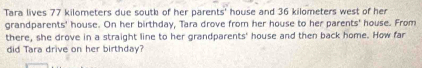 Tara lives 77 kilometers due south of her parents' house and 36 kilometers west of her 
grandparents' house. On her birthday, Tara drove from her house to her parents' house. From 
there, she drove in a straight line to her grandparents' house and then back home. How far 
did Tara drive on her birthday?