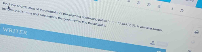 28 29 30 31 > 
Find the coordinates of the midpoint of the segment connecting points 
include the formula and calculations that you used to find the midpoint (-3,-6) and (2,5). In your final answer, 
WRITER