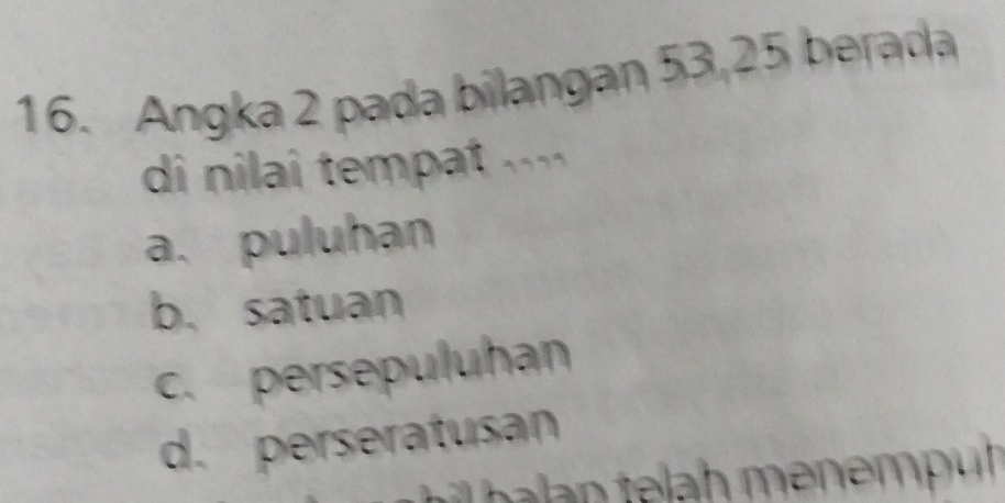 Angka 2 pada bilangan 53, 25 berada
di nilai tempat ....
a. puluhan
b. satuan
c. persepuluhan
d. perseratusan
i l e ah en em p u h