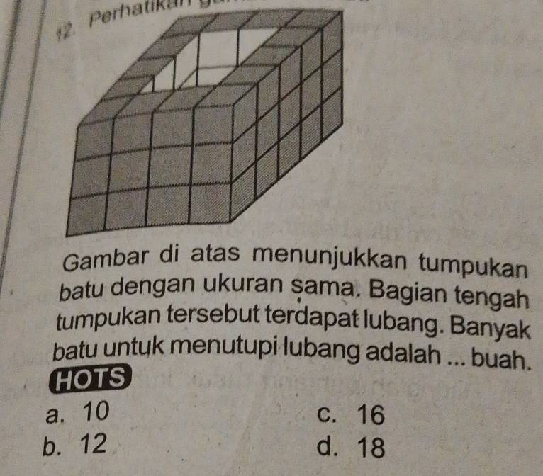 1 2. Perhatikan 
Gambar denunjukkan tumpukan
batu dengan ukuran şama. Bagian tengah
tumpukan tersebut terdapat lubang. Banyak
batu untuk menutupi lubang adalah ... buah.
HOTS
a. 10 c. 16
b. 12 d. 18