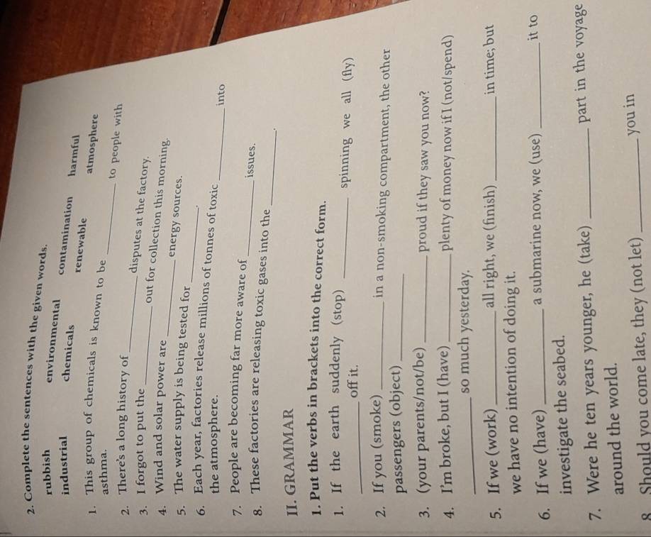 Complete the sentences with the given words.
rubbish environmental
industrial chemicals
contamination harmful
renewable atmosphere
_
1. This group of chemicals is known to be
asthma.
_
to people with
2. There's a long history of
3. I forgot to put the_
disputes at the factory.
_
out for collection this morning.
4. Wind and solar power are
energy sources.
_
5. The water supply is being tested for
.
_
6. Each year, factories release millions of tonnes of toxic
the atmosphere.
into
7. People are becoming far more aware of _issues.
_
8. These factories are releasing toxic gases into the
.
II. GRAMMAR
1. Put the verbs in brackets into the correct form.
_
1. If the earth suddenly (stop) _spinning we all (fly)
off it.
2. If you (smoke)_
in a non-smoking compartment, the other
passengers (object)_
3. (your parents/not/be) _proud if they saw you now?
4. I’m broke, but I (have) _plenty of money now if I (not/spend)
_so much yesterday.
5. If we (work) _all right, we (finish) _in time; but
we have no intention of doing it.
6. If we (have)_ a submarine now, we (use) _it to
investigate the seabed.
7. Were he ten years younger, he (take) _part in the voyage
around the world.
8 Should you come late, they (not let) _you in