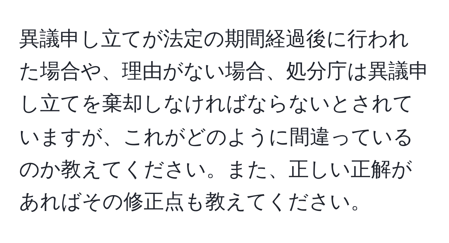 異議申し立てが法定の期間経過後に行われた場合や、理由がない場合、処分庁は異議申し立てを棄却しなければならないとされていますが、これがどのように間違っているのか教えてください。また、正しい正解があればその修正点も教えてください。