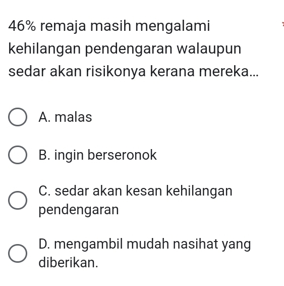 46% remaja masih mengalami
kehilangan pendengaran walaupun
sedar akan risikonya kerana mereka...
A. malas
B. ingin berseronok
C. sedar akan kesan kehilangan
pendengaran
D. mengambil mudah nasihat yang
diberikan.