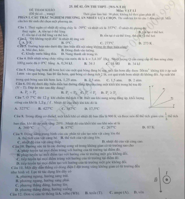 Đẻ 02. ÔN THI THPT- [WS-N.T.H]
ĐÊ THAM KHảO  Môn: VậT Li
(Đề thi có ... trang)  Thời gian làm bài: 50 phút, không kể thời gian phát đề
PHÂN 1, CầU TRÁC NGHIỆM PHƯƠNG ÁN NHIÊU LựA CHQN. Thi sinh trà lời từ câu 1 đến câu 18. Mỗi
câu hỏi thí sinh chỉ chọn một phương án.
Câu 1. Thuỷ ngân có nhiệt độ nóng chây là -39°C và nhiệt sôi là 357°C. Ở nhiệt độ phòng thì
thuỷ ngân A. tồn tại ở thể lòng B. tôn tại ở thể hơi
C. tồn tại ở cả thể lóng và thể hơi. D. tồn tại ở cả thể lóng, thể răn và thể hơi
Cậu 2. ''Độ không tuyệt đổi'' là nhiệt độ ứng với
A. ) K . B. 0°C. C. 273°C. D. 273 K .
Cau 3. Trường hợp nào dưới đây làm biển đổi nội năng không do thực hiện công?
A. Mài dao, kéo. B. Đóng đinh vào tường.
C. Khuẩy nước bằng thia D. Nung thanh sắt trong lò,
Câu 4. Biết nhiệt nóng chảy riêng của nước đá là k=3,4.10^5J/kg :  . Nhiệt lượng Q cần cung cấp để làm nóng chây
100 g nước đá ở 0°C bằng A. 0,34 kJ. B. 34 J C. 34 MJ D. 34 kJ
Câu 5. Dùng ống bơm để bơm hơi vào một quả bóng đang bị xẹp, mỗi lần bơm đầy được 50cm^3 không khí ở áp suất
I atm vào quả bóng. Sau 60 lần bơm, quả bóng có dung tích 2 lít, coi quá trình bơm nhiệt độ không đổi. Ấp suất khi
trong quả bóng sau khi bơm làA. 1,25 atm. B. 2,5 atm. C. 1,5 atm. D. 2 atm.
Câu 6. Đồ thị dưới đây biểu diễn hai đường đẳng áp của cùng một khối khi trong hệ toạ độ
(V-T). Đáp án nào sau dây đũng?
A. P_1>P_2 B. P_1 C. P_1=P_2 D. P_1≥ P_2
Câu 7. Ở 7°C thi 12 g khí chiếm thể tích 4 lít. Biết sau khi nung nóng đẳng áp, khổi lượng
riêng của khí là 1,2g / ể . Nhiệt độ của khối khí khi đó là
A. 327°C B. 427°C C. 387°C D. 17,5°C
Cầu 8. Trong động cơ diesel, một khối khí có nhiệt độ ban đầu là 900 K và được nén để thể tích giám còn  1/3  thể tích
ban đầu, khi đó áp suất tăng 20% . Nhiệt độ của khổi khi sau khi nên sẽ là
A. 360°C B. 87°C C. 267°C D. 87 K
Câu 9, Động năng trung bình của các phân tử cầu tạo nên vật cảng lớn thì
A. thể tích của vật cảng bé. B. thể tích của vật cảng lớn.
C. nhiệt độ của vật cảng thấp. D. nhiệt độ của vật càng cao.
Câu 10. Đường sức từ là các đường cong vẽ trong không gian có từ trường sao cho
A. pháp tuyển tại mọi điểm trùng với hướng của từ trường tại điểm đó.
B. pháp tuyển tại mỗi điểm tạo với hướng của từ trường một gốc không đổi.
C. tiếp tuyển tại mọi điểm trùng với hướng của từ trường tại điểm đó,
D. tiếp tuyển tại mọi điểm tạo với hướng của từ trường một góc không đổi
Câu 11. Một đây dẫn thắng có dòng điện I đặt trong vùng không gian có từ trường đều
như hình vẽ. Lực từ tác dụng lên dây có
I
A. phương ngang, hướng sang trái.
B. phương ngang, hướng sang phải. vector B
C. phương thắng đứng, hướng lên.
D. phương thắng đứng, hướng xuống
Câu 12. Đơn vị của từ thông làA. vêbe (Wb). B. tesla (T). C. ampc (A). D. vôn