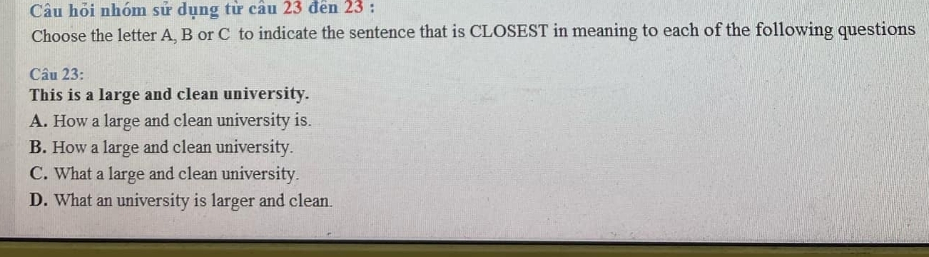 Câu hỏi nhóm sử dụng từ câu 23 đến 23 :
Choose the letter A, B or C to indicate the sentence that is CLOSEST in meaning to each of the following questions
Câu 23:
This is a large and clean university.
A. How a large and clean university is.
B. How a large and clean university.
C. What a large and clean university.
D. What an university is larger and clean.