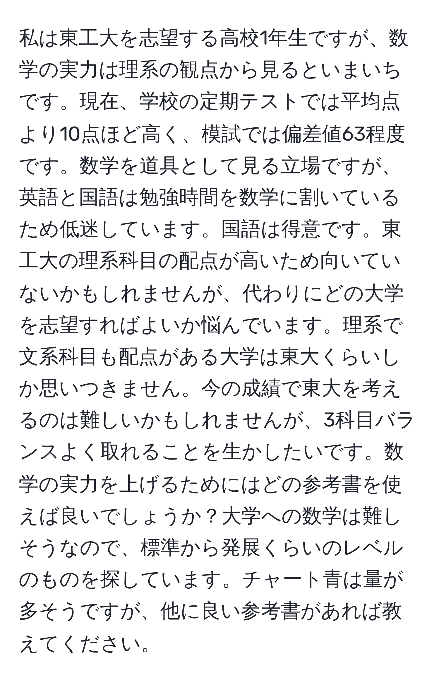 私は東工大を志望する高校1年生ですが、数学の実力は理系の観点から見るといまいちです。現在、学校の定期テストでは平均点より10点ほど高く、模試では偏差値63程度です。数学を道具として見る立場ですが、英語と国語は勉強時間を数学に割いているため低迷しています。国語は得意です。東工大の理系科目の配点が高いため向いていないかもしれませんが、代わりにどの大学を志望すればよいか悩んでいます。理系で文系科目も配点がある大学は東大くらいしか思いつきません。今の成績で東大を考えるのは難しいかもしれませんが、3科目バランスよく取れることを生かしたいです。数学の実力を上げるためにはどの参考書を使えば良いでしょうか？大学への数学は難しそうなので、標準から発展くらいのレベルのものを探しています。チャート青は量が多そうですが、他に良い参考書があれば教えてください。