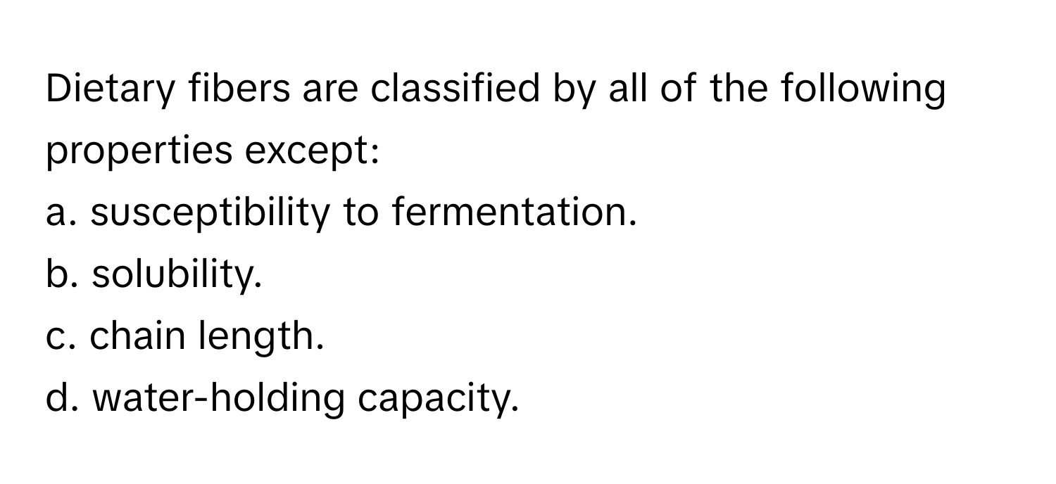 Dietary fibers are classified by all of the following properties except:

a. susceptibility to fermentation.
b. solubility.
c. chain length.
d. water-holding capacity.