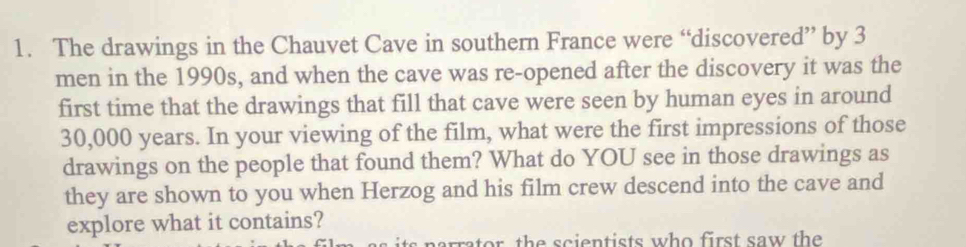 The drawings in the Chauvet Cave in southern France were “discovered” by 3
men in the 1990s, and when the cave was re-opened after the discovery it was the 
first time that the drawings that fill that cave were seen by human eyes in around
30,000 years. In your viewing of the film, what were the first impressions of those 
drawings on the people that found them? What do YOU see in those drawings as 
they are shown to you when Herzog and his film crew descend into the cave and 
explore what it contains? 
narrator the scientists who first saw the