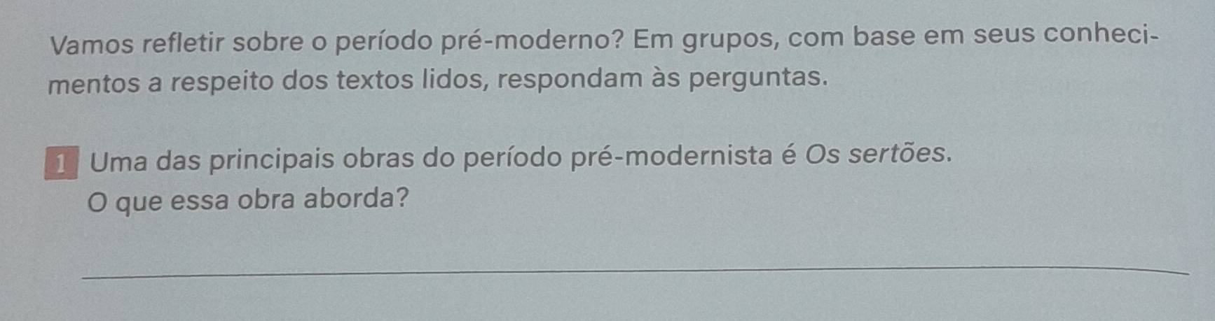 Vamos refletir sobre o período pré-moderno? Em grupos, com base em seus conheci- 
mentos a respeito dos textos lidos, respondam às perguntas. 
1 Uma das principais obras do período pré-modernista é Os sertões. 
O que essa obra aborda? 
_