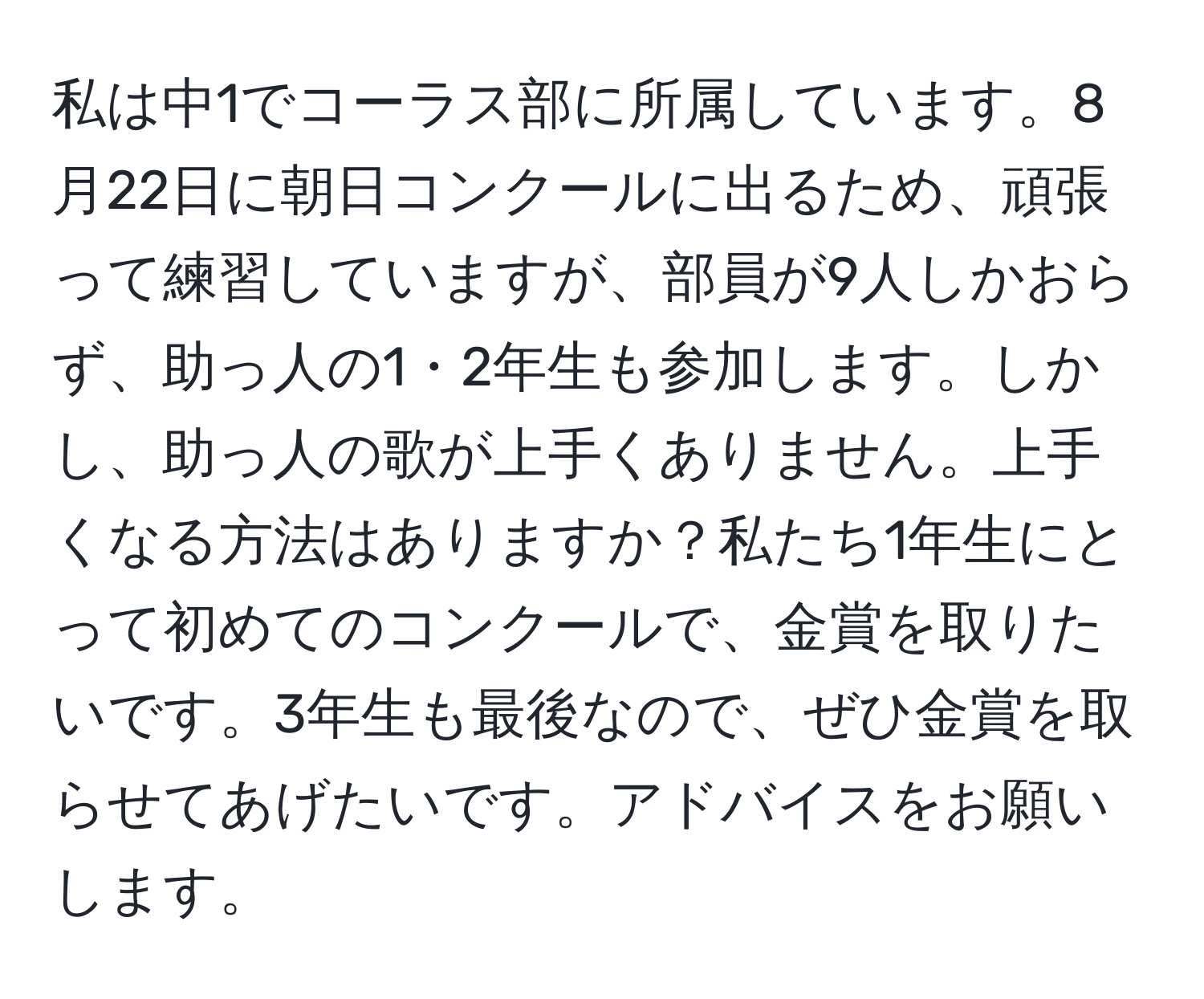 私は中1でコーラス部に所属しています。8月22日に朝日コンクールに出るため、頑張って練習していますが、部員が9人しかおらず、助っ人の1・2年生も参加します。しかし、助っ人の歌が上手くありません。上手くなる方法はありますか？私たち1年生にとって初めてのコンクールで、金賞を取りたいです。3年生も最後なので、ぜひ金賞を取らせてあげたいです。アドバイスをお願いします。