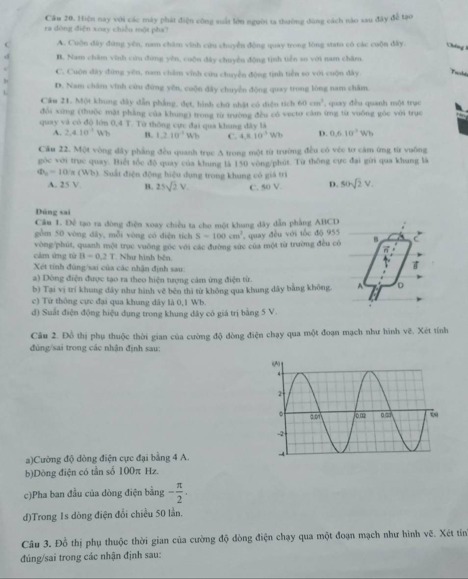 Hiện nay với các máy phát điện công suất lớn người ta thường dùng cách nào sau đây để tạo
ra dòng điện xoay chiều một pha?
C A. Cuộn dây đứng yên, nam châm vĩnh cứu chuyển động quay trong lòng stato có các cuộn dây. Vháng 1
d B. Nam chăm vĩnh cứu đứng yên, cuộn đây chuyển động tinh tiền so với nam châm.
C C. Cuộn dây đứng yên, nam châm vĩnh cứu chuyển động tịnh tiến so với cuộn đãy.
Trambée
b D. Nam châm vĩnh cứu đứng yên, cuộn dây chuyển động quay trong lòng nam châm.
1
Câu 21. Một khung dây dẫn phẳng, đẹt, hình chữ nhật có diện tích 60cm^3 , quay đều quanh một trục
đổi xứng (thuộc mặt phầng của khung) trong từ trường đều có vectơ căm ứng từ vuông góc với trục
quay và có độ lớn 0,4 T. Từ thông cực đại qua khung đây là
A. 2,4.10^(-1)Wh B. 1,2.10^(-3)Wb C. 4,8.10^(-3)Wb D. 0.6.10^(-3)Wb
Cầu 22. Một vòng đây phẳng đều quanh trục A trong một từ trường đều có véc tơ cảm ứng từ vuông
góc với trục quay. Biết tốc độ quay của khung là 150 vòng/phút. Từ thông cực đại gữi qua khung là
Phi _0=10/π (Wb). Suất điện động hiệu dụng trong khung có giá trì
A. 25 V. B. 25sqrt(2)V. C. 50 V. D. 50sqrt(2)V.
Dúng sai
Câu 1. Để tạo ra đòng điện xoay chiều ta cho một khung dây dẫn phẳng ABCD
gồm 50 vòng dây, mỗi vòng có diện tích S=100cm^2 , quay đều với tốc độ 955
vòng/phút, quanh một trục vuông góc với các đường sức của một từ trường đều có B C
n
cảm ứng từ B=0.2T Như hình bên
Xét tính đủng/sai của các nhận định sau:
B
a) Dông điện được tạo ra theo hiện tượng cảm ứng điện từ.
b) Tại vị trí khung dây như hình vẽ bên thì từ không qua khung dây bằng không. A D
c) Từ thông cực đại qua khung dây là 0,1 Wb.
d) Suất điện động hiệu dụng trong khung dây có giá trị bằng 5 V.
Câu 2. Đồ thị phụ thuộc thời gian của cường độ dòng điện chạy qua một đoạn mạch như hình vẽ. Xét tính
đúng/sai trong các nhận định sau:
a)Cường độ dòng điện cực đại bằng 4 A.
b)Dòng điện có tần số 100π Hz.
c)Pha ban đầu của dòng điện bằng - π /2 .
d)Trong 1s dòng điện đổi chiều 50 lần.
Câu 3. Đồ thị phụ thuộc thời gian của cường độ dòng điện chạy qua một đoạn mạch như hình vẽ. Xét tính
đúng/sai trong các nhận định sau: