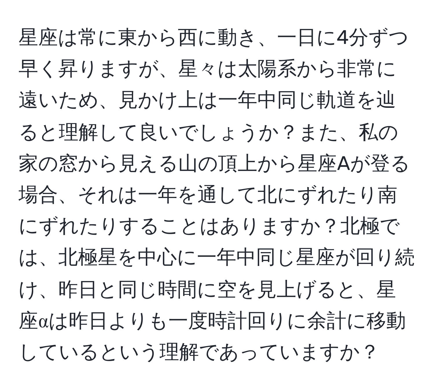 星座は常に東から西に動き、一日に4分ずつ早く昇りますが、星々は太陽系から非常に遠いため、見かけ上は一年中同じ軌道を辿ると理解して良いでしょうか？また、私の家の窓から見える山の頂上から星座Aが登る場合、それは一年を通して北にずれたり南にずれたりすることはありますか？北極では、北極星を中心に一年中同じ星座が回り続け、昨日と同じ時間に空を見上げると、星座αは昨日よりも一度時計回りに余計に移動しているという理解であっていますか？